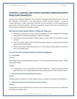 Molecular Diagnostics Excellence Manual Dr J L Meena
Molecular Diagnostics Excellence Manual – Dr J L Meena | Page 21
CHAPTER 4: CLINICIAN- AND PATIENT-CENTERED COMMUNICATION IN
MOLECULAR DIAGNOSTICS
Communication in Molecular Diagnostics must accomplish something genuinely difficult, distinct from most
other diagnostic communication: it must convey genuine scientific uncertainty honestly — a variant of
uncertain significance is neither reassuring nor alarming, and communicating it as either would betray the
genuine state of medical knowledge — while also conveying that a genetic result may carry implications for
family members the patient never intended to involve.
Why Communication Quality Matters in Molecular Diagnostics
● Overstating certainty about a variant of uncertain significance can lead to inappropriate, irreversible
medical decisions (unnecessary prophylactic surgery, for example).
● Understating a genuinely pathogenic finding's urgency can delay time-critical, actionable treatment
decisions.
● Clear communication about a genetic finding's family-wide implications supports genuinely informed
decisions about family disclosure.
● Honest communication about contamination risk or result limitations protects patients from decisions
built on an unreliable result.
The A-T-C-R-C Communication Model for Molecular Diagnostics
A — Acknowledge
Definition
Acknowledge the genuine weight of genetic information — for the patient and potentially their family — before
delivering the finding.
Examples
● “I know genetic results can feel different from other medical tests — they can affect how you think
about your family, too. Let's go through exactly what we found and what it does and doesn't mean.”
T — Listen (Elicit Genuine Understanding and Concerns)
Definition
Listen genuinely to the patient's or clinician's specific concerns, including concerns about family implications.
C — Clarify (Communicate the Finding and Its Genuine Certainty)
Definition
Communicate the variant classification and its genuine level of certainty honestly and clearly, avoiding both
false reassurance and false alarm.
 