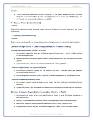 Molecular Diagnostics Excellence Manual Dr J L Meena
Molecular Diagnostics Excellence Manual – Dr J L Meena | Page 22
Examples
● “This is classified as a variant of uncertain significance — that means we genuinely don't yet know
whether it causes increased risk. It is not a ‘maybe positive,’ it's an honest ‘we don't know yet,’ and
we'll update you as more evidence becomes available.”
R — Respond (Answer Questions Honestly)
Definition
Respond to questions honestly, including honest disclosure of genuine scientific uncertainty and family
implications.
C — Confirm (Verify Understanding)
Definition
Confirm genuine understanding of the classification, its certainty level, and its potential family implications.
Communicating Variants of Uncertain Significance and Incidental Findings
Principles for Communicating Genuine Uncertainty
● Communicate a variant of uncertain significance as genuinely uncertain — neither a hidden positive
nor a reassuring negative.
● Explain that classification may change as scientific evidence accumulates, and describe the process for
updates.
● Avoid clinical action based on a VUS alone, consistent with current guidelines.
Communicating Incidental and Secondary Findings
● Communicate incidental findings per the patient's own prior, informed preference regarding
secondary findings disclosure.
● Coordinate genetic counselling for any significant incidental finding before or alongside disclosure.
Communicating Family-Wide Implications
● Communicate honestly that a significant genetic finding may have implications for biological family
members.
● Support the patient's own genuine decision about family communication, respecting their autonomy.
Common Molecular Diagnostics Communication Mistakes to Avoid
● Communicating a variant of uncertain significance as though it were definitively pathogenic or
definitively benign.
● Failing to coordinate genetic counselling before disclosing a significant or unexpected finding.
● Overlooking the family-wide implications of a genetic result in clinical communication.
● Using technical genomic language without ensuring genuine patient or clinician understanding.
 