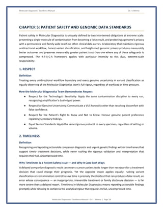 Molecular Diagnostics Excellence Manual Dr J L Meena
Molecular Diagnostics Excellence Manual – Dr J L Meena | Page 24
CHAPTER 5: PATIENT SAFETY AND GENOMIC DATA STANDARDS
Patient safety in Molecular Diagnostics is uniquely defined by two intertwined obligations at extreme scale:
preventing a single molecule of contamination from becoming a false result, and protecting a genome's privacy
with a permanence and family-wide reach no other clinical data carries. A laboratory that maintains rigorous
unidirectional workflow, honest variant classification, and heightened genomic privacy produces measurably
better outcomes and preserves measurably greater patient trust than one where any of these safeguards is
compressed. The R-T-A-C-A framework applies with particular intensity to this dual, extreme-scale
responsibility.
1. RESPECT
Definition
Treating every unidirectional workflow boundary and every genuine uncertainty in variant classification as
equally deserving of the Molecular Diagnostics team's full rigour, regardless of workload or time pressure.
How the Molecular Diagnostics Team Demonstrates Respect
● Respect for the Technology's Sensitivity: Apply the same contamination discipline to every run,
recognizing amplification's dual-edged power.
● Respect for Genuine Uncertainty: Communicate a VUS honestly rather than resolving discomfort with
false confidence.
● Respect for the Patient's Right to Know and Not to Know: Honour genuine patient preference
regarding secondary findings.
● Equal Service Standards: Apply the same rigorous protocol to every specimen, regardless of setting or
volume.
2. TIMELINESS
Definition
Recognizing and reporting actionable companion diagnostic and urgent genetic findings within timeframes that
support timely treatment decisions, while never rushing the rigorous validation and interpretation that
requires their full, uncompressed time.
Why Timeliness Is a Patient Safety Issue — and Why It Cuts Both Ways
A delayed companion diagnostic result can mean a cancer patient waits longer than necessary for a treatment
decision that could change their prognosis. Yet the opposite lesson applies equally: rushing variant
classification or contamination control to save time is precisely the shortcut that can produce a false result, an
error whose consequence — an inappropriate, irreversible treatment or family disclosure decision — is far
more severe than a delayed report. Timeliness in Molecular Diagnostics means reporting actionable findings
promptly while refusing to compress the analytical rigour that requires its full, uncompressed time.
 
