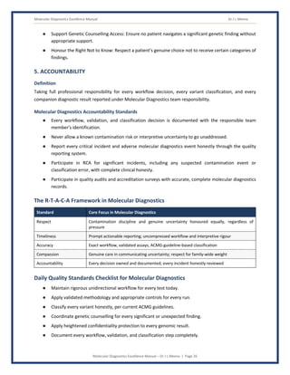 Molecular Diagnostics Excellence Manual Dr J L Meena
Molecular Diagnostics Excellence Manual – Dr J L Meena | Page 26
● Support Genetic Counselling Access: Ensure no patient navigates a significant genetic finding without
appropriate support.
● Honour the Right Not to Know: Respect a patient's genuine choice not to receive certain categories of
findings.
5. ACCOUNTABILITY
Definition
Taking full professional responsibility for every workflow decision, every variant classification, and every
companion diagnostic result reported under Molecular Diagnostics team responsibility.
Molecular Diagnostics Accountability Standards
● Every workflow, validation, and classification decision is documented with the responsible team
member's identification.
● Never allow a known contamination risk or interpretive uncertainty to go unaddressed.
● Report every critical incident and adverse molecular diagnostics event honestly through the quality
reporting system.
● Participate in RCA for significant incidents, including any suspected contamination event or
classification error, with complete clinical honesty.
● Participate in quality audits and accreditation surveys with accurate, complete molecular diagnostics
records.
The R-T-A-C-A Framework in Molecular Diagnostics
Standard Core Focus in Molecular Diagnostics
Respect Contamination discipline and genuine uncertainty honoured equally, regardless of
pressure
Timeliness Prompt actionable reporting; uncompressed workflow and interpretive rigour
Accuracy Exact workflow, validated assays, ACMG-guideline-based classification
Compassion Genuine care in communicating uncertainty; respect for family-wide weight
Accountability Every decision owned and documented; every incident honestly reviewed
Daily Quality Standards Checklist for Molecular Diagnostics
● Maintain rigorous unidirectional workflow for every test today.
● Apply validated methodology and appropriate controls for every run.
● Classify every variant honestly, per current ACMG guidelines.
● Coordinate genetic counselling for every significant or unexpected finding.
● Apply heightened confidentiality protection to every genomic result.
● Document every workflow, validation, and classification step completely.
 