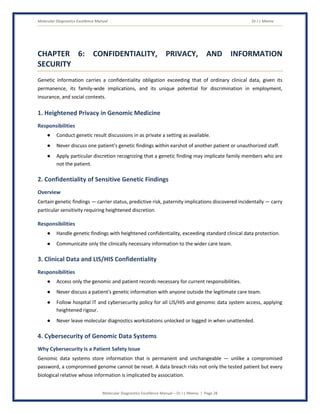 Molecular Diagnostics Excellence Manual Dr J L Meena
Molecular Diagnostics Excellence Manual – Dr J L Meena | Page 28
CHAPTER 6: CONFIDENTIALITY, PRIVACY, AND INFORMATION
SECURITY
Genetic information carries a confidentiality obligation exceeding that of ordinary clinical data, given its
permanence, its family-wide implications, and its unique potential for discrimination in employment,
insurance, and social contexts.
1. Heightened Privacy in Genomic Medicine
Responsibilities
● Conduct genetic result discussions in as private a setting as available.
● Never discuss one patient's genetic findings within earshot of another patient or unauthorized staff.
● Apply particular discretion recognizing that a genetic finding may implicate family members who are
not the patient.
2. Confidentiality of Sensitive Genetic Findings
Overview
Certain genetic findings — carrier status, predictive risk, paternity implications discovered incidentally — carry
particular sensitivity requiring heightened discretion.
Responsibilities
● Handle genetic findings with heightened confidentiality, exceeding standard clinical data protection.
● Communicate only the clinically necessary information to the wider care team.
3. Clinical Data and LIS/HIS Confidentiality
Responsibilities
● Access only the genomic and patient records necessary for current responsibilities.
● Never discuss a patient's genetic information with anyone outside the legitimate care team.
● Follow hospital IT and cybersecurity policy for all LIS/HIS and genomic data system access, applying
heightened rigour.
● Never leave molecular diagnostics workstations unlocked or logged in when unattended.
4. Cybersecurity of Genomic Data Systems
Why Cybersecurity Is a Patient Safety Issue
Genomic data systems store information that is permanent and unchangeable — unlike a compromised
password, a compromised genome cannot be reset. A data breach risks not only the tested patient but every
biological relative whose information is implicated by association.
 