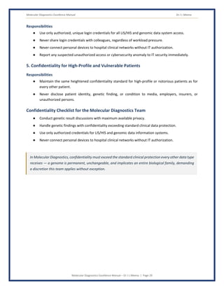 Molecular Diagnostics Excellence Manual Dr J L Meena
Molecular Diagnostics Excellence Manual – Dr J L Meena | Page 29
Responsibilities
● Use only authorized, unique login credentials for all LIS/HIS and genomic data system access.
● Never share login credentials with colleagues, regardless of workload pressure.
● Never connect personal devices to hospital clinical networks without IT authorization.
● Report any suspected unauthorized access or cybersecurity anomaly to IT security immediately.
5. Confidentiality for High-Profile and Vulnerable Patients
Responsibilities
● Maintain the same heightened confidentiality standard for high-profile or notorious patients as for
every other patient.
● Never disclose patient identity, genetic finding, or condition to media, employers, insurers, or
unauthorized persons.
Confidentiality Checklist for the Molecular Diagnostics Team
● Conduct genetic result discussions with maximum available privacy.
● Handle genetic findings with confidentiality exceeding standard clinical data protection.
● Use only authorized credentials for LIS/HIS and genomic data information systems.
● Never connect personal devices to hospital clinical networks without IT authorization.
In Molecular Diagnostics, confidentiality must exceed the standard clinical protection every other data type
receives — a genome is permanent, unchangeable, and implicates an entire biological family, demanding
a discretion this team applies without exception.
 