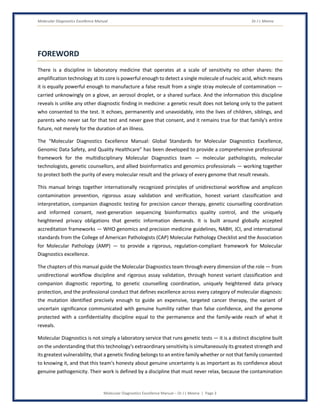 Molecular Diagnostics Excellence Manual Dr J L Meena
Molecular Diagnostics Excellence Manual – Dr J L Meena | Page 3
FOREWORD
There is a discipline in laboratory medicine that operates at a scale of sensitivity no other shares: the
amplification technology at its core is powerful enough to detect a single molecule of nucleic acid, which means
it is equally powerful enough to manufacture a false result from a single stray molecule of contamination —
carried unknowingly on a glove, an aerosol droplet, or a shared surface. And the information this discipline
reveals is unlike any other diagnostic finding in medicine: a genetic result does not belong only to the patient
who consented to the test. It echoes, permanently and unavoidably, into the lives of children, siblings, and
parents who never sat for that test and never gave that consent, and it remains true for that family's entire
future, not merely for the duration of an illness.
The “Molecular Diagnostics Excellence Manual: Global Standards for Molecular Diagnostics Excellence,
Genomic Data Safety, and Quality Healthcare” has been developed to provide a comprehensive professional
framework for the multidisciplinary Molecular Diagnostics team — molecular pathologists, molecular
technologists, genetic counsellors, and allied bioinformatics and genomics professionals — working together
to protect both the purity of every molecular result and the privacy of every genome that result reveals.
This manual brings together internationally recognized principles of unidirectional workflow and amplicon
contamination prevention, rigorous assay validation and verification, honest variant classification and
interpretation, companion diagnostic testing for precision cancer therapy, genetic counselling coordination
and informed consent, next-generation sequencing bioinformatics quality control, and the uniquely
heightened privacy obligations that genetic information demands. It is built around globally accepted
accreditation frameworks — WHO genomics and precision medicine guidelines, NABH, JCI, and international
standards from the College of American Pathologists (CAP) Molecular Pathology Checklist and the Association
for Molecular Pathology (AMP) — to provide a rigorous, regulation-compliant framework for Molecular
Diagnostics excellence.
The chapters of this manual guide the Molecular Diagnostics team through every dimension of the role — from
unidirectional workflow discipline and rigorous assay validation, through honest variant classification and
companion diagnostic reporting, to genetic counselling coordination, uniquely heightened data privacy
protection, and the professional conduct that defines excellence across every category of molecular diagnosis:
the mutation identified precisely enough to guide an expensive, targeted cancer therapy, the variant of
uncertain significance communicated with genuine humility rather than false confidence, and the genome
protected with a confidentiality discipline equal to the permanence and the family-wide reach of what it
reveals.
Molecular Diagnostics is not simply a laboratory service that runs genetic tests — it is a distinct discipline built
on the understanding that this technology's extraordinary sensitivity is simultaneously its greatest strength and
its greatest vulnerability, that a genetic finding belongs to an entire family whether or not that family consented
to knowing it, and that this team's honesty about genuine uncertainty is as important as its confidence about
genuine pathogenicity. Their work is defined by a discipline that must never relax, because the contamination
 