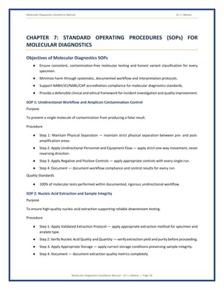 Molecular Diagnostics Excellence Manual Dr J L Meena
Molecular Diagnostics Excellence Manual – Dr J L Meena | Page 30
CHAPTER 7: STANDARD OPERATING PROCEDURES (SOPs) FOR
MOLECULAR DIAGNOSTICS
Objectives of Molecular Diagnostics SOPs
● Ensure consistent, contamination-free molecular testing and honest variant classification for every
specimen.
● Minimize harm through systematic, documented workflow and interpretation protocols.
● Support NABH/JCI/NABL/CAP accreditation compliance for molecular diagnostics standards.
● Provide a defensible clinical and ethical framework for incident investigation and quality improvement.
SOP 1: Unidirectional Workflow and Amplicon Contamination Control
Purpose
To prevent a single molecule of contamination from producing a false result.
Procedure
● Step 1: Maintain Physical Separation — maintain strict physical separation between pre- and post-
amplification areas.
● Step 2: Apply Unidirectional Personnel and Equipment Flow — apply strict one-way movement, never
reversing direction.
● Step 3: Apply Negative and Positive Controls — apply appropriate controls with every single run.
● Step 4: Document — document workflow compliance and control results for every run.
Quality Standards
● 100% of molecular tests performed within documented, rigorous unidirectional workflow.
SOP 2: Nucleic Acid Extraction and Sample Integrity
Purpose
To ensure high-quality nucleic acid extraction supporting reliable downstream testing.
Procedure
● Step 1: Apply Validated Extraction Protocol — apply appropriate extraction method for specimen and
analyte type.
● Step 2: Verify Nucleic Acid Quality and Quantity — verify extraction yield and purity before proceeding.
● Step 3: Apply Appropriate Storage — apply correct storage conditions preserving sample integrity.
● Step 4: Document — document extraction quality metrics completely.
 