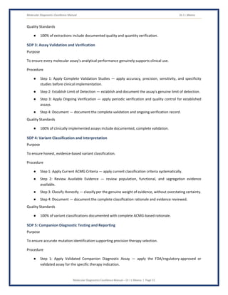 Molecular Diagnostics Excellence Manual Dr J L Meena
Molecular Diagnostics Excellence Manual – Dr J L Meena | Page 31
Quality Standards
● 100% of extractions include documented quality and quantity verification.
SOP 3: Assay Validation and Verification
Purpose
To ensure every molecular assay's analytical performance genuinely supports clinical use.
Procedure
● Step 1: Apply Complete Validation Studies — apply accuracy, precision, sensitivity, and specificity
studies before clinical implementation.
● Step 2: Establish Limit of Detection — establish and document the assay's genuine limit of detection.
● Step 3: Apply Ongoing Verification — apply periodic verification and quality control for established
assays.
● Step 4: Document — document the complete validation and ongoing verification record.
Quality Standards
● 100% of clinically implemented assays include documented, complete validation.
SOP 4: Variant Classification and Interpretation
Purpose
To ensure honest, evidence-based variant classification.
Procedure
● Step 1: Apply Current ACMG Criteria — apply current classification criteria systematically.
● Step 2: Review Available Evidence — review population, functional, and segregation evidence
available.
● Step 3: Classify Honestly — classify per the genuine weight of evidence, without overstating certainty.
● Step 4: Document — document the complete classification rationale and evidence reviewed.
Quality Standards
● 100% of variant classifications documented with complete ACMG-based rationale.
SOP 5: Companion Diagnostic Testing and Reporting
Purpose
To ensure accurate mutation identification supporting precision therapy selection.
Procedure
● Step 1: Apply Validated Companion Diagnostic Assay — apply the FDA/regulatory-approved or
validated assay for the specific therapy indication.
 