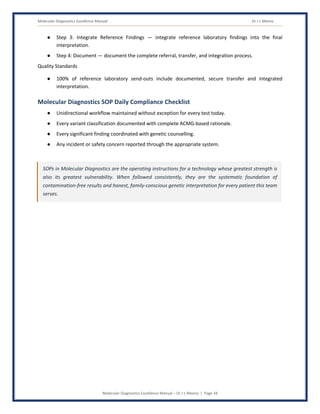 Molecular Diagnostics Excellence Manual Dr J L Meena
Molecular Diagnostics Excellence Manual – Dr J L Meena | Page 34
● Step 3: Integrate Reference Findings — integrate reference laboratory findings into the final
interpretation.
● Step 4: Document — document the complete referral, transfer, and integration process.
Quality Standards
● 100% of reference laboratory send-outs include documented, secure transfer and integrated
interpretation.
Molecular Diagnostics SOP Daily Compliance Checklist
● Unidirectional workflow maintained without exception for every test today.
● Every variant classification documented with complete ACMG-based rationale.
● Every significant finding coordinated with genetic counselling.
● Any incident or safety concern reported through the appropriate system.
SOPs in Molecular Diagnostics are the operating instructions for a technology whose greatest strength is
also its greatest vulnerability. When followed consistently, they are the systematic foundation of
contamination-free results and honest, family-conscious genetic interpretation for every patient this team
serves.
 
