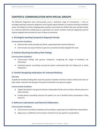 Molecular Diagnostics Excellence Manual Dr J L Meena
Molecular Diagnostics Excellence Manual – Dr J L Meena | Page 35
CHAPTER 8: COMMUNICATION WITH SPECIAL GROUPS
The Molecular Diagnostics team communicates across a distinctive range of circumstances — from an
oncologist awaiting a companion diagnostic result to guide urgent treatment, to a patient receiving a hereditary
cancer risk finding, to a family navigating what a positive result means for children who have not been tested,
to a reference laboratory collaborating on a genuinely rare variant. Excellent molecular diagnostics practice
requires adapted communication for each of these circumstances.
1. Oncologists Awaiting Companion Diagnostic Results
Communication Guidelines
● Communicate results promptly and clearly, supporting timely treatment decisions.
● Communicate any assay limitation or genuine uncertainty honestly alongside the result.
2. Patients Receiving Hereditary Risk Findings
Communication Guidelines
● Communicate findings with genuine compassion, recognizing the weight of hereditary risk
information.
● Coordinate genetic counselling ensuring the patient understands both the finding and its family
implications.
3. Families Navigating Implications for Untested Relatives
Overview
A significant hereditary finding often raises the question of whether and how to inform relatives who have not
been tested, a decision that belongs to the patient but benefits from genuine support.
Communication Guidelines
● Support the patient's own genuine decision-making about family communication, without pressure in
either direction.
● Provide genetic counselling resources the patient can use to facilitate family conversations if they
choose to.
4. Reference Laboratories and External Collaborators
Communication Guidelines
● Communicate case details completely and accurately to support genuine collaborative interpretation.
● Apply secure, confidential communication channels for all case-specific correspondence.
 