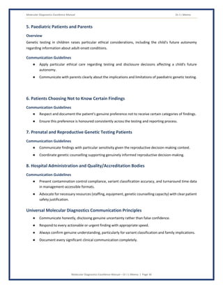 Molecular Diagnostics Excellence Manual Dr J L Meena
Molecular Diagnostics Excellence Manual – Dr J L Meena | Page 36
5. Paediatric Patients and Parents
Overview
Genetic testing in children raises particular ethical considerations, including the child's future autonomy
regarding information about adult-onset conditions.
Communication Guidelines
● Apply particular ethical care regarding testing and disclosure decisions affecting a child's future
autonomy.
● Communicate with parents clearly about the implications and limitations of paediatric genetic testing.
6. Patients Choosing Not to Know Certain Findings
Communication Guidelines
● Respect and document the patient's genuine preference not to receive certain categories of findings.
● Ensure this preference is honoured consistently across the testing and reporting process.
7. Prenatal and Reproductive Genetic Testing Patients
Communication Guidelines
● Communicate findings with particular sensitivity given the reproductive decision-making context.
● Coordinate genetic counselling supporting genuinely informed reproductive decision-making.
8. Hospital Administration and Quality/Accreditation Bodies
Communication Guidelines
● Present contamination control compliance, variant classification accuracy, and turnaround time data
in management-accessible formats.
● Advocate for necessary resources (staffing, equipment, genetic counselling capacity) with clear patient
safety justification.
Universal Molecular Diagnostics Communication Principles
● Communicate honestly, disclosing genuine uncertainty rather than false confidence.
● Respond to every actionable or urgent finding with appropriate speed.
● Always confirm genuine understanding, particularly for variant classification and family implications.
● Document every significant clinical communication completely.
 