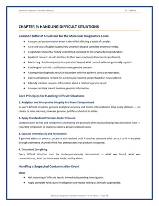 Molecular Diagnostics Excellence Manual Dr J L Meena
Molecular Diagnostics Excellence Manual – Dr J L Meena | Page 38
CHAPTER 9: HANDLING DIFFICULT SITUATIONS
Common Difficult Situations for the Molecular Diagnostics Team
● A suspected contamination event is identified affecting a batch of samples.
● A variant's classification is genuinely uncertain despite complete evidence review.
● A significant incidental finding is identified unrelated to the original testing indication.
● A patient requests results contrary to their own previously documented preference.
● A referring clinician requests interpretation beyond what current evidence genuinely supports.
● A colleague's variant classification raises genuine concern.
● A companion diagnostic result is discordant with the patient's clinical presentation.
● A reclassification is needed for a previously reported variant based on new evidence.
● A family member requests information about a relative's genetic result.
● A suspected data breach involves genomic information.
Core Principles for Handling Difficult Situations
1. Analytical and Interpretive Integrity Are Never Compromised
In every difficult situation, genuine analytical accuracy and honest interpretation drive every decision — no
clinical or time pressure, however genuine, justifies a shortcut in either.
2. Apply Standardized Protocols Under Pressure
Contamination events and interpretive uncertainty are precisely when standardized protocols matter most —
resist the temptation to improvise when a proven protocol exists.
3. Escalate Immediately and Persistently
A genuine safety or privacy concern is not resolved until it reaches someone who can act on it — escalate
through alternative channels if the first attempt does not produce a response.
4. Document Everything
Every difficult situation must be contemporaneously documented — what was found, what was
communicated, what decisions were made, and by whom.
Handling a Suspected Contamination Event
Steps
● Halt reporting of affected results immediately pending investigation.
● Apply complete root cause investigation and repeat testing as clinically appropriate.
 