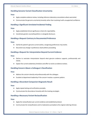 Molecular Diagnostics Excellence Manual Dr J L Meena
Molecular Diagnostics Excellence Manual – Dr J L Meena | Page 39
Handling Genuine Variant Classification Uncertainty
Steps
● Apply complete evidence review, including reference laboratory consultation where warranted.
● Communicate the genuine uncertainty honestly rather than resolving it with unsupported confidence.
Handling a Significant Unrelated Incidental Finding
Steps
● Apply established clinical significance criteria for reportability.
● Coordinate genetic counselling before or alongside disclosure.
Handling a Request Contrary to Documented Preference
Steps
● Clarify the patient's genuine current wishes, recognizing preferences may evolve.
● Document any change in preference clearly before proceeding.
Handling a Request for Interpretation Beyond Current Evidence
Steps
● Decline to overstate interpretation beyond what genuine evidence supports, professionally and
clearly.
● Explain the current evidentiary limitation and offer to revisit as evidence evolves.
Handling Concern About a Colleague's Classification
Steps
● Address the concern directly and professionally with the colleague.
● Escalate to department leadership if the concern involves a systemic pattern.
Handling a Discordant Companion Diagnostic Result
Steps
● Apply repeat testing and verification promptly.
● Communicate the discordance honestly with the treating oncologist.
Handling a Necessary Variant Reclassification
Steps
● Apply the reclassification per current evidence and established protocol.
● Communicate the reclassification and its implications promptly to the original ordering clinician.
 