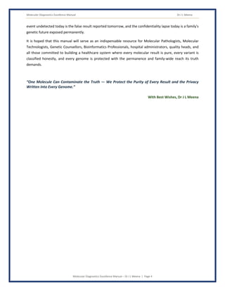 Molecular Diagnostics Excellence Manual Dr J L Meena
Molecular Diagnostics Excellence Manual – Dr J L Meena | Page 4
event undetected today is the false result reported tomorrow, and the confidentiality lapse today is a family's
genetic future exposed permanently.
It is hoped that this manual will serve as an indispensable resource for Molecular Pathologists, Molecular
Technologists, Genetic Counsellors, Bioinformatics Professionals, hospital administrators, quality heads, and
all those committed to building a healthcare system where every molecular result is pure, every variant is
classified honestly, and every genome is protected with the permanence and family-wide reach its truth
demands.
“One Molecule Can Contaminate the Truth — We Protect the Purity of Every Result and the Privacy
Written Into Every Genome.”
With Best Wishes, Dr J L Meena
 