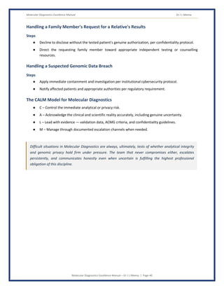 Molecular Diagnostics Excellence Manual Dr J L Meena
Molecular Diagnostics Excellence Manual – Dr J L Meena | Page 40
Handling a Family Member's Request for a Relative's Results
Steps
● Decline to disclose without the tested patient's genuine authorization, per confidentiality protocol.
● Direct the requesting family member toward appropriate independent testing or counselling
resources.
Handling a Suspected Genomic Data Breach
Steps
● Apply immediate containment and investigation per institutional cybersecurity protocol.
● Notify affected patients and appropriate authorities per regulatory requirement.
The CALM Model for Molecular Diagnostics
● C – Control the immediate analytical or privacy risk.
● A – Acknowledge the clinical and scientific reality accurately, including genuine uncertainty.
● L – Lead with evidence — validation data, ACMG criteria, and confidentiality guidelines.
● M – Manage through documented escalation channels when needed.
Difficult situations in Molecular Diagnostics are always, ultimately, tests of whether analytical integrity
and genomic privacy hold firm under pressure. The team that never compromises either, escalates
persistently, and communicates honestly even when uncertain is fulfilling the highest professional
obligation of this discipline.
 