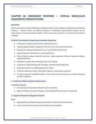 Molecular Diagnostics Excellence Manual Dr J L Meena
Molecular Diagnostics Excellence Manual – Dr J L Meena | Page 41
CHAPTER 10: EMERGENCY RESPONSE — CRITICAL MOLECULAR
DIAGNOSTICS PRESENTATIONS
Overview
Certain presentations demand the Molecular Diagnostics team's most immediate, standardized, and rehearsed
response — scenarios where the difference between a coordinated, protocol-driven response and an
improvised one is measured directly in whether a false result reaches a patient or a critical treatment decision
is delayed.
Critical Presentations Requiring Immediate Response
● Confirmed or strongly suspected batch contamination event.
● Urgently needed companion diagnostic result for a time-critical treatment decision.
● Discovery of a significant classification error in a previously reported result.
● Suspected genomic data breach or unauthorized access.
● Critical infectious disease molecular result (e.g., rapidly progressive infection requiring immediate
targeted treatment).
● Equipment or reagent failure affecting active critical testing.
● A significant incidental finding with immediate, actionable health implications.
● Suspected sample mix-up affecting genetic test results.
● A reference laboratory reports a discordant finding on a previously issued result.
● An urgent request for expedited testing in a time-critical clinical scenario (e.g., transplant matching,
prenatal emergency).
1. Confirmed Batch Contamination Event
Immediate Response
● Halt reporting of all potentially affected results immediately.
● Apply immediate root cause investigation and notify affected clinical teams transparently.
2. Urgent Companion Diagnostic Result
Steps
● Apply expedited, validated testing pathway without compromising analytical rigour.
● Communicate the result directly and immediately upon completion.
 