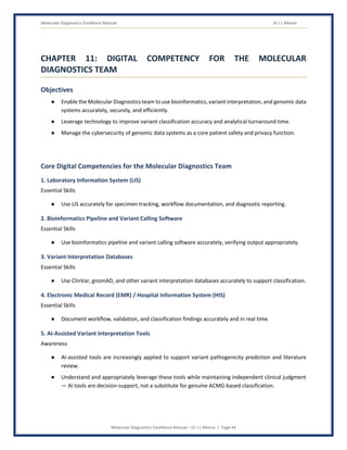 Molecular Diagnostics Excellence Manual Dr J L Meena
Molecular Diagnostics Excellence Manual – Dr J L Meena | Page 44
CHAPTER 11: DIGITAL COMPETENCY FOR THE MOLECULAR
DIAGNOSTICS TEAM
Objectives
● Enable the Molecular Diagnostics team to use bioinformatics, variant interpretation, and genomic data
systems accurately, securely, and efficiently.
● Leverage technology to improve variant classification accuracy and analytical turnaround time.
● Manage the cybersecurity of genomic data systems as a core patient safety and privacy function.
Core Digital Competencies for the Molecular Diagnostics Team
1. Laboratory Information System (LIS)
Essential Skills
● Use LIS accurately for specimen tracking, workflow documentation, and diagnostic reporting.
2. Bioinformatics Pipeline and Variant Calling Software
Essential Skills
● Use bioinformatics pipeline and variant calling software accurately, verifying output appropriately.
3. Variant Interpretation Databases
Essential Skills
● Use ClinVar, gnomAD, and other variant interpretation databases accurately to support classification.
4. Electronic Medical Record (EMR) / Hospital Information System (HIS)
Essential Skills
● Document workflow, validation, and classification findings accurately and in real time.
5. AI-Assisted Variant Interpretation Tools
Awareness
● AI-assisted tools are increasingly applied to support variant pathogenicity prediction and literature
review.
● Understand and appropriately leverage these tools while maintaining independent clinical judgment
— AI tools are decision-support, not a substitute for genuine ACMG-based classification.
 