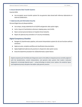 Molecular Diagnostics Excellence Manual Dr J L Meena
Molecular Diagnostics Excellence Manual – Dr J L Meena | Page 45
6. Secure Genomic Data Transfer Systems
Essential Skills
● Use encrypted, secure transfer systems for any genomic data shared with reference laboratories or
external collaborators.
7. Cybersecurity and Information Security
Personal Digital Security Responsibilities
● Use unique, strong credentials for all LIS/HIS and genomic data system logins.
● Lock or log out of workstations whenever stepping away, even briefly.
● Never connect personal devices to hospital clinical networks.
● Report all cybersecurity anomalies to IT security immediately.
Digital Competency Checklist
● Navigate LIS, bioinformatics pipeline, and variant interpretation systems for all core functions without
assistance.
● Apply accurate, complete workflow and classification documentation.
● Apply heightened cybersecurity practices to all genomic data system access.
● Know the downtime procedure for LIS/bioinformatics system failure.
Digital competency for the Molecular Diagnostics team is the ability to integrate precise scientific judgment
with the bioinformatics, variant interpretation, and genomic data systems that modern molecular
diagnostics increasingly depends upon — using technology to extend, never replace, the analytical rigour
and heightened privacy discipline that define safe genomic practice.
 