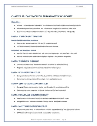 Molecular Diagnostics Excellence Manual Dr J L Meena
Molecular Diagnostics Excellence Manual – Dr J L Meena | Page 46
CHAPTER 12: DAILY MOLECULAR DIAGNOSTICS CHECKLIST
Objectives
● Provide a structured daily framework for contamination prevention and honest interpretation.
● Ensure every workflow, validation, and classification obligation is addressed every shift.
● Support accurate clinical documentation and departmental performance data quality.
PART A: START-OF-SHIFT CHECKLIST
Personal and Professional Readiness
● Appropriate laboratory attire, PPE, and ID badge displayed.
● LIS/HIS and bioinformatics systems functional and accessible.
Equipment and Readiness Review
● Verified thermocyclers, sequencers, and extraction equipment functional and calibrated.
● Verified unidirectional workflow areas physically intact and properly designated.
PART B: WORKFLOW CHECKLIST
● Unidirectional workflow maintained without exception for every test today.
● Negative and positive controls applied and verified for every run.
PART C: INTERPRETIVE CHECKLIST
● Every variant classified per current ACMG guidelines with documented rationale.
● Genuine uncertainty disclosed honestly in every applicable report.
PART D: GENETIC COUNSELLING CHECKLIST
● Every significant or unexpected finding coordinated with genetic counselling.
● Patient preferences regarding incidental findings verified and respected.
PART E: PRIVACY AND SECURITY CHECKLIST
● Heightened confidentiality protection applied to every genomic result today.
● Any genomic data transfer conducted through secure, encrypted channels.
PART F: SAFETY AND INCIDENT CHECKLIST
● Any incident, near-miss, or contamination concern reported through the appropriate system.
● CAPA actions from previous incidents reviewed for completion.
 
