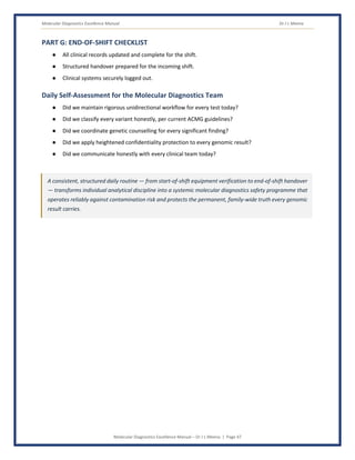 Molecular Diagnostics Excellence Manual Dr J L Meena
Molecular Diagnostics Excellence Manual – Dr J L Meena | Page 47
PART G: END-OF-SHIFT CHECKLIST
● All clinical records updated and complete for the shift.
● Structured handover prepared for the incoming shift.
● Clinical systems securely logged out.
Daily Self-Assessment for the Molecular Diagnostics Team
● Did we maintain rigorous unidirectional workflow for every test today?
● Did we classify every variant honestly, per current ACMG guidelines?
● Did we coordinate genetic counselling for every significant finding?
● Did we apply heightened confidentiality protection to every genomic result?
● Did we communicate honestly with every clinical team today?
A consistent, structured daily routine — from start-of-shift equipment verification to end-of-shift handover
— transforms individual analytical discipline into a systemic molecular diagnostics safety programme that
operates reliably against contamination risk and protects the permanent, family-wide truth every genomic
result carries.
 