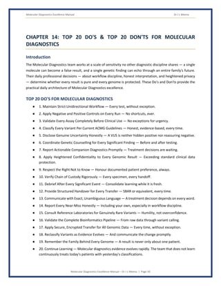 Molecular Diagnostics Excellence Manual Dr J L Meena
Molecular Diagnostics Excellence Manual – Dr J L Meena | Page 50
CHAPTER 14: TOP 20 DO'S & TOP 20 DON'TS FOR MOLECULAR
DIAGNOSTICS
Introduction
The Molecular Diagnostics team works at a scale of sensitivity no other diagnostic discipline shares — a single
molecule can become a false result, and a single genetic finding can echo through an entire family's future.
Their daily professional decisions — about workflow discipline, honest interpretation, and heightened privacy
— determine whether every result is pure and every genome is protected. These Do's and Don'ts provide the
practical daily architecture of Molecular Diagnostics excellence.
TOP 20 DO'S FOR MOLECULAR DIAGNOSTICS
● 1. Maintain Strict Unidirectional Workflow — Every test, without exception.
● 2. Apply Negative and Positive Controls on Every Run — No shortcuts, ever.
● 3. Validate Every Assay Completely Before Clinical Use — No exceptions for urgency.
● 4. Classify Every Variant Per Current ACMG Guidelines — Honest, evidence-based, every time.
● 5. Disclose Genuine Uncertainty Honestly — A VUS is neither hidden positive nor reassuring negative.
● 6. Coordinate Genetic Counselling for Every Significant Finding — Before and after testing.
● 7. Report Actionable Companion Diagnostics Promptly — Treatment decisions are waiting.
● 8. Apply Heightened Confidentiality to Every Genomic Result — Exceeding standard clinical data
protection.
● 9. Respect the Right Not to Know — Honour documented patient preference, always.
● 10. Verify Chain of Custody Rigorously — Every specimen, every handoff.
● 11. Debrief After Every Significant Event — Consolidate learning while it is fresh.
● 12. Provide Structured Handover for Every Transfer — SBAR or equivalent, every time.
● 13. Communicate with Exact, Unambiguous Language — A treatment decision depends on every word.
● 14. Report Every Near-Miss Honestly — Including your own, especially in workflow discipline.
● 15. Consult Reference Laboratories for Genuinely Rare Variants — Humility, not overconfidence.
● 16. Validate the Complete Bioinformatics Pipeline — From raw data through variant calling.
● 17. Apply Secure, Encrypted Transfer for All Genomic Data — Every time, without exception.
● 18. Reclassify Variants as Evidence Evolves — And communicate the change promptly.
● 19. Remember the Family Behind Every Genome — A result is never only about one patient.
● 20. Continue Learning — Molecular diagnostics evidence evolves rapidly. The team that does not learn
continuously treats today's patients with yesterday's classifications.
 