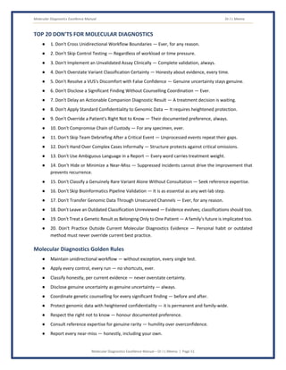 Molecular Diagnostics Excellence Manual Dr J L Meena
Molecular Diagnostics Excellence Manual – Dr J L Meena | Page 51
TOP 20 DON'TS FOR MOLECULAR DIAGNOSTICS
● 1. Don't Cross Unidirectional Workflow Boundaries — Ever, for any reason.
● 2. Don't Skip Control Testing — Regardless of workload or time pressure.
● 3. Don't Implement an Unvalidated Assay Clinically — Complete validation, always.
● 4. Don't Overstate Variant Classification Certainty — Honesty about evidence, every time.
● 5. Don't Resolve a VUS's Discomfort with False Confidence — Genuine uncertainty stays genuine.
● 6. Don't Disclose a Significant Finding Without Counselling Coordination — Ever.
● 7. Don't Delay an Actionable Companion Diagnostic Result — A treatment decision is waiting.
● 8. Don't Apply Standard Confidentiality to Genomic Data — It requires heightened protection.
● 9. Don't Override a Patient's Right Not to Know — Their documented preference, always.
● 10. Don't Compromise Chain of Custody — For any specimen, ever.
● 11. Don't Skip Team Debriefing After a Critical Event — Unprocessed events repeat their gaps.
● 12. Don't Hand Over Complex Cases Informally — Structure protects against critical omissions.
● 13. Don't Use Ambiguous Language in a Report — Every word carries treatment weight.
● 14. Don't Hide or Minimize a Near-Miss — Suppressed incidents cannot drive the improvement that
prevents recurrence.
● 15. Don't Classify a Genuinely Rare Variant Alone Without Consultation — Seek reference expertise.
● 16. Don't Skip Bioinformatics Pipeline Validation — It is as essential as any wet-lab step.
● 17. Don't Transfer Genomic Data Through Unsecured Channels — Ever, for any reason.
● 18. Don't Leave an Outdated Classification Unreviewed — Evidence evolves; classifications should too.
● 19. Don't Treat a Genetic Result as Belonging Only to One Patient — A family's future is implicated too.
● 20. Don't Practice Outside Current Molecular Diagnostics Evidence — Personal habit or outdated
method must never override current best practice.
Molecular Diagnostics Golden Rules
● Maintain unidirectional workflow — without exception, every single test.
● Apply every control, every run — no shortcuts, ever.
● Classify honestly, per current evidence — never overstate certainty.
● Disclose genuine uncertainty as genuine uncertainty — always.
● Coordinate genetic counselling for every significant finding — before and after.
● Protect genomic data with heightened confidentiality — it is permanent and family-wide.
● Respect the right not to know — honour documented preference.
● Consult reference expertise for genuine rarity — humility over overconfidence.
● Report every near-miss — honestly, including your own.
 