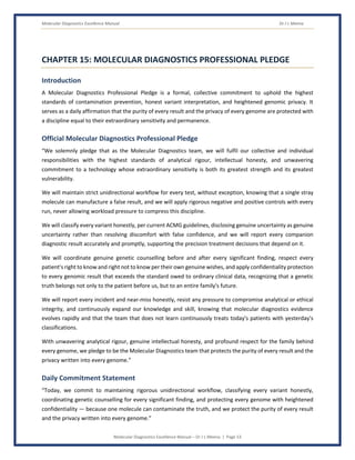Molecular Diagnostics Excellence Manual Dr J L Meena
Molecular Diagnostics Excellence Manual – Dr J L Meena | Page 53
CHAPTER 15: MOLECULAR DIAGNOSTICS PROFESSIONAL PLEDGE
Introduction
A Molecular Diagnostics Professional Pledge is a formal, collective commitment to uphold the highest
standards of contamination prevention, honest variant interpretation, and heightened genomic privacy. It
serves as a daily affirmation that the purity of every result and the privacy of every genome are protected with
a discipline equal to their extraordinary sensitivity and permanence.
Official Molecular Diagnostics Professional Pledge
“We solemnly pledge that as the Molecular Diagnostics team, we will fulfil our collective and individual
responsibilities with the highest standards of analytical rigour, intellectual honesty, and unwavering
commitment to a technology whose extraordinary sensitivity is both its greatest strength and its greatest
vulnerability.
We will maintain strict unidirectional workflow for every test, without exception, knowing that a single stray
molecule can manufacture a false result, and we will apply rigorous negative and positive controls with every
run, never allowing workload pressure to compress this discipline.
We will classify every variant honestly, per current ACMG guidelines, disclosing genuine uncertainty as genuine
uncertainty rather than resolving discomfort with false confidence, and we will report every companion
diagnostic result accurately and promptly, supporting the precision treatment decisions that depend on it.
We will coordinate genuine genetic counselling before and after every significant finding, respect every
patient's right to know and right not to know per their own genuine wishes, and apply confidentiality protection
to every genomic result that exceeds the standard owed to ordinary clinical data, recognizing that a genetic
truth belongs not only to the patient before us, but to an entire family's future.
We will report every incident and near-miss honestly, resist any pressure to compromise analytical or ethical
integrity, and continuously expand our knowledge and skill, knowing that molecular diagnostics evidence
evolves rapidly and that the team that does not learn continuously treats today's patients with yesterday's
classifications.
With unwavering analytical rigour, genuine intellectual honesty, and profound respect for the family behind
every genome, we pledge to be the Molecular Diagnostics team that protects the purity of every result and the
privacy written into every genome.”
Daily Commitment Statement
“Today, we commit to maintaining rigorous unidirectional workflow, classifying every variant honestly,
coordinating genetic counselling for every significant finding, and protecting every genome with heightened
confidentiality — because one molecule can contaminate the truth, and we protect the purity of every result
and the privacy written into every genome.”
 