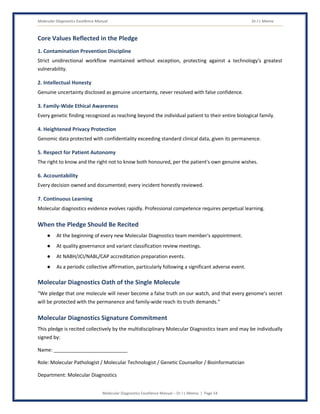Molecular Diagnostics Excellence Manual Dr J L Meena
Molecular Diagnostics Excellence Manual – Dr J L Meena | Page 54
Core Values Reflected in the Pledge
1. Contamination Prevention Discipline
Strict unidirectional workflow maintained without exception, protecting against a technology's greatest
vulnerability.
2. Intellectual Honesty
Genuine uncertainty disclosed as genuine uncertainty, never resolved with false confidence.
3. Family-Wide Ethical Awareness
Every genetic finding recognized as reaching beyond the individual patient to their entire biological family.
4. Heightened Privacy Protection
Genomic data protected with confidentiality exceeding standard clinical data, given its permanence.
5. Respect for Patient Autonomy
The right to know and the right not to know both honoured, per the patient's own genuine wishes.
6. Accountability
Every decision owned and documented; every incident honestly reviewed.
7. Continuous Learning
Molecular diagnostics evidence evolves rapidly. Professional competence requires perpetual learning.
When the Pledge Should Be Recited
● At the beginning of every new Molecular Diagnostics team member's appointment.
● At quality governance and variant classification review meetings.
● At NABH/JCI/NABL/CAP accreditation preparation events.
● As a periodic collective affirmation, particularly following a significant adverse event.
Molecular Diagnostics Oath of the Single Molecule
“We pledge that one molecule will never become a false truth on our watch, and that every genome's secret
will be protected with the permanence and family-wide reach its truth demands.”
Molecular Diagnostics Signature Commitment
This pledge is recited collectively by the multidisciplinary Molecular Diagnostics team and may be individually
signed by:
Name: ___________________________
Role: Molecular Pathologist / Molecular Technologist / Genetic Counsellor / Bioinformatician
Department: Molecular Diagnostics
 