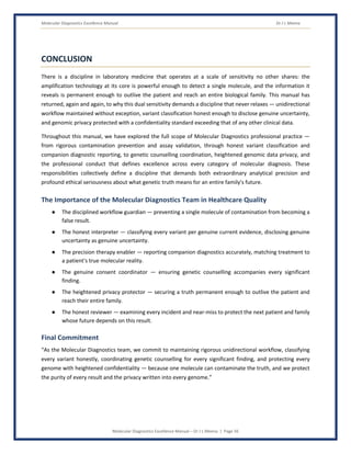 Molecular Diagnostics Excellence Manual Dr J L Meena
Molecular Diagnostics Excellence Manual – Dr J L Meena | Page 56
CONCLUSION
There is a discipline in laboratory medicine that operates at a scale of sensitivity no other shares: the
amplification technology at its core is powerful enough to detect a single molecule, and the information it
reveals is permanent enough to outlive the patient and reach an entire biological family. This manual has
returned, again and again, to why this dual sensitivity demands a discipline that never relaxes — unidirectional
workflow maintained without exception, variant classification honest enough to disclose genuine uncertainty,
and genomic privacy protected with a confidentiality standard exceeding that of any other clinical data.
Throughout this manual, we have explored the full scope of Molecular Diagnostics professional practice —
from rigorous contamination prevention and assay validation, through honest variant classification and
companion diagnostic reporting, to genetic counselling coordination, heightened genomic data privacy, and
the professional conduct that defines excellence across every category of molecular diagnosis. These
responsibilities collectively define a discipline that demands both extraordinary analytical precision and
profound ethical seriousness about what genetic truth means for an entire family's future.
The Importance of the Molecular Diagnostics Team in Healthcare Quality
● The disciplined workflow guardian — preventing a single molecule of contamination from becoming a
false result.
● The honest interpreter — classifying every variant per genuine current evidence, disclosing genuine
uncertainty as genuine uncertainty.
● The precision therapy enabler — reporting companion diagnostics accurately, matching treatment to
a patient's true molecular reality.
● The genuine consent coordinator — ensuring genetic counselling accompanies every significant
finding.
● The heightened privacy protector — securing a truth permanent enough to outlive the patient and
reach their entire family.
● The honest reviewer — examining every incident and near-miss to protect the next patient and family
whose future depends on this result.
Final Commitment
“As the Molecular Diagnostics team, we commit to maintaining rigorous unidirectional workflow, classifying
every variant honestly, coordinating genetic counselling for every significant finding, and protecting every
genome with heightened confidentiality — because one molecule can contaminate the truth, and we protect
the purity of every result and the privacy written into every genome.”
 