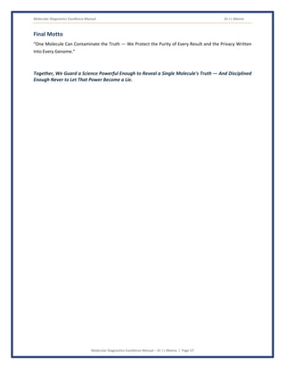 Molecular Diagnostics Excellence Manual Dr J L Meena
Molecular Diagnostics Excellence Manual – Dr J L Meena | Page 57
Final Motto
“One Molecule Can Contaminate the Truth — We Protect the Purity of Every Result and the Privacy Written
Into Every Genome.”
Together, We Guard a Science Powerful Enough to Reveal a Single Molecule's Truth — And Disciplined
Enough Never to Let That Power Become a Lie.
 