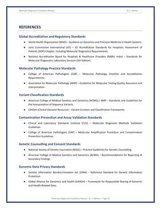 Molecular Diagnostics Excellence Manual Dr J L Meena
Molecular Diagnostics Excellence Manual – Dr J L Meena | Page 58
REFERENCES
Global Accreditation and Regulatory Standards
● World Health Organization (WHO) – Guidance on Genomics and Precision Medicine in Health Systems.
● Joint Commission International (JCI) – JCI Accreditation Standards for Hospitals: Assessment of
Patients (AOP) Chapter, including Molecular Diagnostics Requirements.
● National Accreditation Board for Hospitals & Healthcare Providers (NABH, India) – Standards for
Molecular Diagnostics Laboratory Services (5th Edition).
Molecular Pathology Practice Standards
● College of American Pathologists (CAP) – Molecular Pathology Checklist and Accreditation
Requirements.
● Association for Molecular Pathology (AMP) – Guidelines for Molecular Testing Quality Assurance and
Interpretation.
Variant Classification Standards
● American College of Medical Genetics and Genomics (ACMG) / AMP – Standards and Guidelines for
the Interpretation of Sequence Variants.
● ClinGen (Clinical Genome Resource) – Variant Curation and Classification Frameworks.
Contamination Prevention and Assay Validation Standards
● Clinical and Laboratory Standards Institute (CLSI) – Molecular Diagnostic Methods Validation
Guidelines.
● College of American Pathologists (CAP) – Molecular Amplification Procedure and Contamination
Prevention Guidelines.
Genetic Counselling and Consent Standards
● National Society of Genetic Counselors (NSGC) – Practice Guidelines for Genetic Counselling.
● American College of Medical Genetics and Genomics (ACMG) – Recommendations for Reporting of
Secondary Findings.
Genomic Data Privacy Standards
● Genetic Information Nondiscrimination Act (GINA) – Reference Standard for Genetic Information
Protection.
● Global Alliance for Genomics and Health (GA4GH) – Framework for Responsible Sharing of Genomic
and Health-Related Data.
 