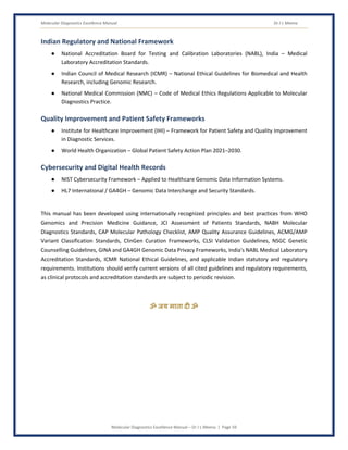 Molecular Diagnostics Excellence Manual Dr J L Meena
Molecular Diagnostics Excellence Manual – Dr J L Meena | Page 59
Indian Regulatory and National Framework
● National Accreditation Board for Testing and Calibration Laboratories (NABL), India – Medical
Laboratory Accreditation Standards.
● Indian Council of Medical Research (ICMR) – National Ethical Guidelines for Biomedical and Health
Research, including Genomic Research.
● National Medical Commission (NMC) – Code of Medical Ethics Regulations Applicable to Molecular
Diagnostics Practice.
Quality Improvement and Patient Safety Frameworks
● Institute for Healthcare Improvement (IHI) – Framework for Patient Safety and Quality Improvement
in Diagnostic Services.
● World Health Organization – Global Patient Safety Action Plan 2021–2030.
Cybersecurity and Digital Health Records
● NIST Cybersecurity Framework – Applied to Healthcare Genomic Data Information Systems.
● HL7 International / GA4GH – Genomic Data Interchange and Security Standards.
This manual has been developed using internationally recognized principles and best practices from WHO
Genomics and Precision Medicine Guidance, JCI Assessment of Patients Standards, NABH Molecular
Diagnostics Standards, CAP Molecular Pathology Checklist, AMP Quality Assurance Guidelines, ACMG/AMP
Variant Classification Standards, ClinGen Curation Frameworks, CLSI Validation Guidelines, NSGC Genetic
Counselling Guidelines, GINA and GA4GH Genomic Data Privacy Frameworks, India's NABL Medical Laboratory
Accreditation Standards, ICMR National Ethical Guidelines, and applicable Indian statutory and regulatory
requirements. Institutions should verify current versions of all cited guidelines and regulatory requirements,
as clinical protocols and accreditation standards are subject to periodic revision.
ॐ जय माता द( ॐ
 