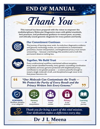 Molecular Diagnostics Excellence Manual Dr J L Meena
Molecular Diagnostics Excellence Manual – Dr J L Meena | Page 60
END OF MANUAL
Thank You
This manual has been prepared with the vision to empower the multidisciplinary Molecular Diagnostics team
with global standards, best practices, and professional guidance to ensure pure, accurate, and ethically sound
genomic diagnosis for every patient and family.
Our Commitment Continues
The journey of learning never ends. As molecular diagnostics evidence and genomic technology evolve, our
commitment to contamination prevention, honest interpretation, and heightened privacy must remain
unwavering — because a technology this sensitive and a truth this permanent deserve nothing less.
Together, We Build Trust
Every unidirectional workflow maintained without exception, every variant classified honestly, every genetic
counselling coordination completed, and every genome protected with heightened privacy contributes to one
greater purpose — a science powerful enough to reveal a single molecule's truth, and disciplined enough never
to let that power become a lie.
“One Molecule Can Contaminate the Truth — We Protect the Purity of Every Result and the
Privacy Written Into Every Genome.”
REMEMBER: Workflow discipline is our safeguard • Honesty is our interpretation • Family is our context •
Privacy is our promise • Learning is our journey
Thank you for being a part of this vital mission. Your dedication makes a difference every day.
Dr J L Meena
 