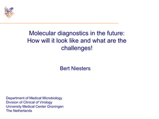 Molecular diagnostics in the future: 
How will it look like and what are the 
challenges! 
Bert Niesters 
Department of Medical Microbiology 
Division of Clinical of Virology 
University Medical Center Groningen 
The Netherlands 
 