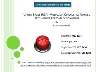 UNITED STATES (USA)-MOLECULAR DIAGNOSTICS MARKET,
TEST VOLUME FORECAST & COMPANIES
BY
RENUB RESEARCH
View Complete Report @ http://www.lifescienceindustryresearch.com/united-
states-usa-molecular-diagnostics-market-test-volume-forecast-companies.html .
Published: May 2014
No of Pages: 128
Single User PDF: US$ 1490
Corporate User PDF: US$ 2200
 
