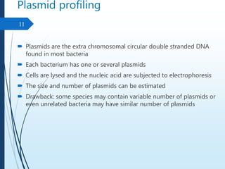 Plasmid profiling
 Plasmids are the extra chromosomal circular double stranded DNA
found in most bacteria
 Each bacterium has one or several plasmids
 Cells are lysed and the nucleic acid are subjected to electrophoresis
 The size and number of plasmids can be estimated
 Drawback: some species may contain variable number of plasmids or
even unrelated bacteria may have similar number of plasmids
11
 