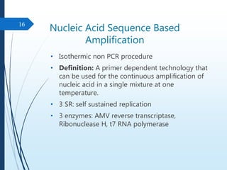 Nucleic Acid Sequence Based
Amplification
• Isothermic non PCR procedure
• Definition: A primer dependent technology that
can be used for the continuous amplification of
nucleic acid in a single mixture at one
temperature.
• 3 SR: self sustained replication
• 3 enzymes: AMV reverse transcriptase,
Ribonuclease H, t7 RNA polymerase
16
 