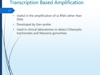 Transcription Based Amplification
• Useful in the amplification of ss RNA rather than
DNA
• Developed by Gen-probe
• Used in clinical laboratories to detect Chlamydia
trachomatis and Neisseria gonorrhea
17
 