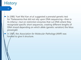 History
 In 1980, Yuet Wai Kan et al. suggested a prenatal genetic test
for Thalassemia that did not rely upon DNA sequencing—then in
its infancy—but on restriction enzymes that cut DNA where they
recognized specific short sequences, creating different lengths of
DNA strand depending on which allele (genetic variation) the fetus
possessed.
 in 1995, the Association for Molecular Pathology (AMP) was
formed to give it structure.
6
 
