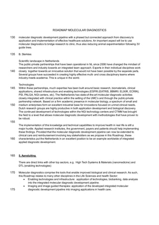 ROADMAP MOLECULAR DIAGNOSTICS

130   molecular diagnostic development pipeline with a phased but connected approach from discovery to
      application and implementation of effective healthcare solutions. An important aspect will be to use
      molecular diagnostics to bridge research to clinic, thus also reducing animal experimentation following 3V
      guide lines.

135   B. Sterktes

      Scientific landscape in Netherlands
      The public-private partnerships that have been operational in NL since 2006 have changed the mindset of
      researchers and industry towards an integrated team approach. Experts in their individual disciplines work
140   closely together towards an innovative solution that would not have been possible by the separate parts.
      Several groups have succeeded in creating highly effective multi- and cross disciplinary teams where
      industry meets academia. This is unique in the world.

      Technologies
145   Within these partnerships, much expertise has been built around basic research, biomaterials, clinical
      applications, shared infrastructure and enabling technologies (ESFRI (EATRIS, BBMRI. ELIXIR, ECRIN),
      PSI, PALGA, NGI centers, etc). The Netherlands has state-of-the-art molecular diagnostic activities
      closely integrated with clinical practice within the setting of the UMC’s and through the public-private
      partnership network. Based on a firm academic presence in molecular biology, a spectrum of small and
150   medium enterprises form an excellent industrial base for innovations focused on unmet clinical needs.
      Dutch research groups are highly productive in both application development and biological discovery.
      The continued development of technologies within the NGI technology centers and CTMM has brought
      the field to a level that allows molecular diagnostic development with methodologies that have proven to
      be robust.
155
      The implementation of this knowledge and technical capabilities to improve health in real life is still a
      major hurdle. Applied research institutes, the government, payers and patients should help implementing
      these findings. Provided that the molecular diagnostic development pipeline can now be extended to
      clinical care and reimbursement involving key stakeholders as we propose in this Roadmap, these
160   characteristics put the Netherlands in an excellent position to be an example worldwide of integrated
      applied diagnostic development.




165   5. Aansluiting

      There are direct links with other top sectors, e.g. High Tech Systems & Materials (nanomedicine) and
      DTL (enabling technologies)

170   Molecular diagnostics comprise the tools that enable improved biological and clinical research. As such,
      this Roadmap relates to many other disciplines in the Life Sciences and health Sector:
            Enabling technologies and infrastructure: application of technologies, biobanking, data analysis
              into the integrated molecular diagnostic development pipeline.
            Imaging and image guided therapies: application of the developed integrated molecular
175           diagnostic development pipeline into imaging applications in health care.
 