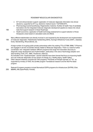 ROADMAP MOLECULAR DIAGNOSTICS

             ICT and clinical decision support: application of molecular diagnostic information into clinical
              decisions, supported by ICT e.g. electronic medical record, TraIT/DISC/DTL.
             Pharmacology & pharmacotherapy, Regenerative medicine, Nutrition & health: flow of candidate
              biomarkers into the integrated molecular diagnostic development pipeline to mature into robust
180           tests that support research in these Roadmaps
             Health economics: application of health technology assessment to support selection of those
              therapeutic areas based on calculated costs and effects

      Many different stakeholders are directly involved in and impacted by the development and implementation
185   of molecular diagnostics: Nederlandse Hartstichting (NHS), Koningin Wilhelmina Fonds (KWF) , Diabetes
      fonds, Nierstichting, Rheumafonds, etc.

      A large number of on-going public-private partnerships within the existing TTI’s (CTMM, BMM, TI Pharma)
      are engaged in all kind of activities directly related to Molecular Diagnostics. There is a need for further
190   coordination and integration between different programs that range from biomarker discovery to
      diagnostic assay development and implementation, particularly in the area of technology adoption and
      data handling (TraIT, DTL, NBIC, Parelsnoer, eSience).
      As indicated in the ‘Topsectorenplan’, several networks have been formed that focus on improving health
      and use molecular diagnostics as key drivers of change (e.g. Healthy Aging, Health Valley).
195   Other relevant initiatives comprise the TNO programs “Preventie enTherapie Opmaat” en “3V”, as
      supported by ministry of VWS, the ZonMw program Translational research and the NGI Pre-Seed
      program.

      Relevant European programs include Biomedical ESFRI programs for infrastructure (EATRIS, Elixir,
200   BBMRI), IMI (OpenPhacts, Portrait).
 