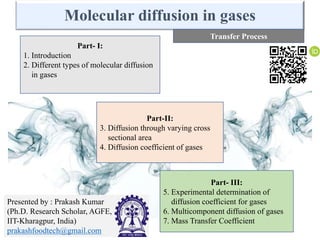 Molecular diffusion in gases
Part- I:
1. Introduction
2. Different types of molecular diffusion
in gases
Part-II:
3. Diffusion through varying cross
sectional area
4. Diffusion coefficient of gases
Part- III:
5. Experimental determination of
diffusion coefficient for gases
6. Multicomponent diffusion of gases
7. Mass Transfer Coefficient
Transfer Process
Presented by : Prakash Kumar
(Ph.D. Research Scholar, AGFE,
IIT-Kharagpur, India)
prakashfoodtech@gmail.com
 