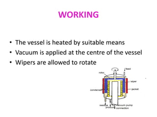 WORKING
• The vessel is heated by suitable means
• Vacuum is applied at the centre of the vessel
• Wipers are allowed to rotate
 