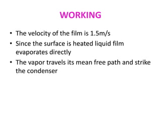 WORKING
• The velocity of the film is 1.5m/s
• Since the surface is heated liquid film
evaporates directly
• The vapor travels its mean free path and strike
the condenser
 