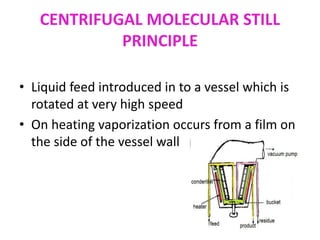 CENTRIFUGAL MOLECULAR STILL
PRINCIPLE
• Liquid feed introduced in to a vessel which is
rotated at very high speed
• On heating vaporization occurs from a film on
the side of the vessel wall
 