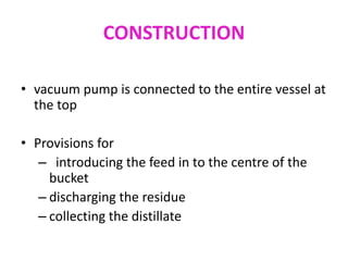 CONSTRUCTION
• vacuum pump is connected to the entire vessel at
the top
• Provisions for
– introducing the feed in to the centre of the
bucket
– discharging the residue
– collecting the distillate
 