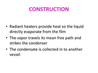 CONSTRUCTION
• Radiant heaters provide heat so the liquid
directly evaporate from the film
• The vapor travels its mean free path and
strikes the condenser
• The condensate is collected in to another
vessel
 