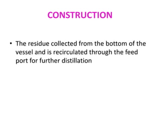 CONSTRUCTION
• The residue collected from the bottom of the
vessel and is recirculated through the feed
port for further distillation
 