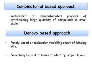 Combinatorial based approach
•

Automated
or
semiautomated
process
of
synthesising large quantity of compounds in small
scale

Denovo based approach
•

Purely based on molecular modelling study of binding
site.

•

Searching large data bases to identify proper ligand.

 