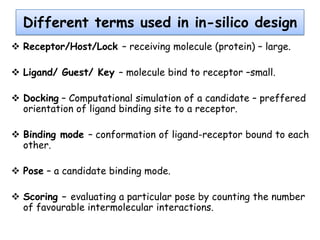 Different terms used in in-silico design
 Receptor/Host/Lock – receiving molecule (protein) – large.
 Ligand/ Guest/ Key – molecule bind to receptor –small.
 Docking – Computational simulation of a candidate – preffered
orientation of ligand binding site to a receptor.
 Binding mode – conformation of ligand-receptor bound to each
other.
 Pose – a candidate binding mode.
 Scoring – evaluating a particular pose by counting the number
of favourable intermolecular interactions.

 