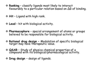  Ranking – classify ligands most likely to interact
favourably to a particular relation based on ∆G of binding.
 Hit – Ligand with high rank.

 Lead – hit with biological activity.
 Pharmacophore – spacial arrangement of atoms or groups
believed to be responsible for biological activity.
 Rational drug design – Modulation of specific biological
target may have therapeutic value.
 QSAR – Study of physico chemical properties of a
compound with its biological/pharmacological activity.
 Drug design – design of ligands.

 