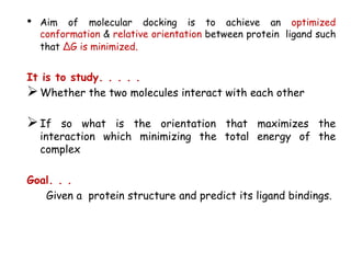 •

Aim of molecular docking is to achieve an optimized
conformation & relative orientation between protein ligand such
that ∆G is minimized.

It is to study. . . . .
 Whether the two molecules interact with each other

 If

so what is the orientation that maximizes the
interaction which minimizing the total energy of the
complex

Goal. . .
Given a protein structure and predict its ligand bindings.

 