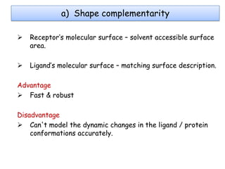 a) Shape complementarity


Receptor’s molecular surface – solvent accessible surface
area.



Ligand’s molecular surface – matching surface description.

Advantage
 Fast & robust
Disadvantage
 Can't model the dynamic changes in the ligand / protein
conformations accurately.

 